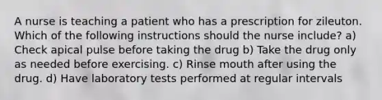 A nurse is teaching a patient who has a prescription for zileuton. Which of the following instructions should the nurse include? a) Check apical pulse before taking the drug b) Take the drug only as needed before exercising. c) Rinse mouth after using the drug. d) Have laboratory tests performed at regular intervals