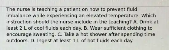 The nurse is teaching a patient on how to prevent fluid imbalance while experiencing an elevated temperature. Which instruction should the nurse include in the teaching? A. Drink at least 2 L of cool fluids each day. B. Wear sufficient clothing to encourage sweating. C. Take a hot shower after spending time outdoors. D. Ingest at least 1 L of hot fluids each day.