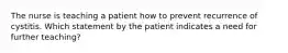 The nurse is teaching a patient how to prevent recurrence of cystitis. Which statement by the patient indicates a need for further teaching?