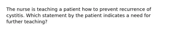 The nurse is teaching a patient how to prevent recurrence of cystitis. Which statement by the patient indicates a need for further teaching?