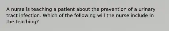 A nurse is teaching a patient about the prevention of a urinary tract infection. Which of the following will the nurse include in the teaching?