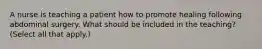 A nurse is teaching a patient how to promote healing following abdominal surgery. What should be included in the teaching? (Select all that apply.)