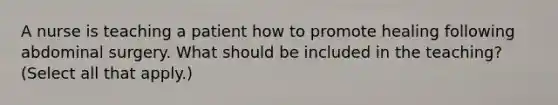 A nurse is teaching a patient how to promote healing following abdominal surgery. What should be included in the teaching? (Select all that apply.)