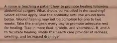 A nurse is teaching a patient how to promote healing following abdominal surgery. What should be included in the teaching? Select all that apply. Take the antibiotic until the wound feels better. Wound healing may not be complete for one to two weeks. Take the analgesic every day to promote adequate rest for healing. Take in more fluid, protein, and vitamins C, B, and A to facilitate healing. Notify the health care provider of redness, swelling, and increased drainage.