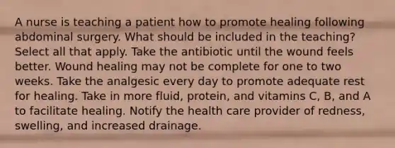 A nurse is teaching a patient how to promote healing following abdominal surgery. What should be included in the teaching? Select all that apply. Take the antibiotic until the wound feels better. Wound healing may not be complete for one to two weeks. Take the analgesic every day to promote adequate rest for healing. Take in more fluid, protein, and vitamins C, B, and A to facilitate healing. Notify the health care provider of redness, swelling, and increased drainage.