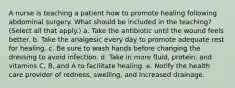 A nurse is teaching a patient how to promote healing following abdominal surgery. What should be included in the teaching? (Select all that apply.) a. Take the antibiotic until the wound feels better. b. Take the analgesic every day to promote adequate rest for healing. c. Be sure to wash hands before changing the dressing to avoid infection. d. Take in more fluid, protein, and vitamins C, B, and A to facilitate healing. e. Notify the health care provider of redness, swelling, and increased drainage.