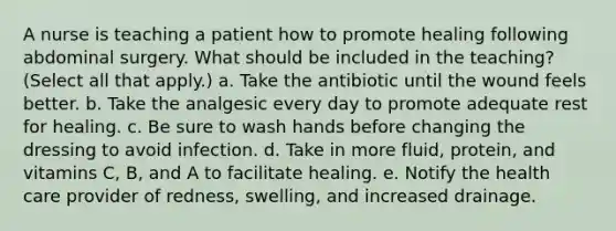 A nurse is teaching a patient how to promote healing following abdominal surgery. What should be included in the teaching? (Select all that apply.) a. Take the antibiotic until the wound feels better. b. Take the analgesic every day to promote adequate rest for healing. c. Be sure to wash hands before changing the dressing to avoid infection. d. Take in more fluid, protein, and vitamins C, B, and A to facilitate healing. e. Notify the health care provider of redness, swelling, and increased drainage.