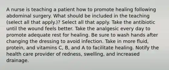 A nurse is teaching a patient how to promote healing following abdominal surgery. What should be included in the teaching (select all that apply.)? Select all that apply. Take the antibiotic until the wound feels better. Take the analgesic every day to promote adequate rest for healing. Be sure to wash hands after changing the dressing to avoid infection. Take in more fluid, protein, and vitamins C, B, and A to facilitate healing. Notify the health care provider of redness, swelling, and increased drainage.