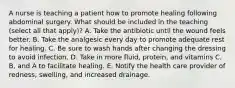 A nurse is teaching a patient how to promote healing following abdominal surgery. What should be included in the teaching (select all that apply)? A. Take the antibiotic until the wound feels better. B. Take the analgesic every day to promote adequate rest for healing. C. Be sure to wash hands after changing the dressing to avoid infection. D. Take in more fluid, protein, and vitamins C, B, and A to facilitate healing. E. Notify the health care provider of redness, swelling, and increased drainage.