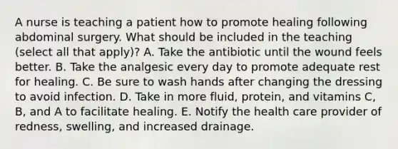 A nurse is teaching a patient how to promote healing following abdominal surgery. What should be included in the teaching (select all that apply)? A. Take the antibiotic until the wound feels better. B. Take the analgesic every day to promote adequate rest for healing. C. Be sure to wash hands after changing the dressing to avoid infection. D. Take in more fluid, protein, and vitamins C, B, and A to facilitate healing. E. Notify the health care provider of redness, swelling, and increased drainage.