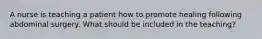 A nurse is teaching a patient how to promote healing following abdominal surgery. What should be included in the teaching?