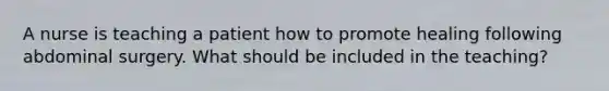 A nurse is teaching a patient how to promote healing following abdominal surgery. What should be included in the teaching?