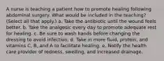 A nurse is teaching a patient how to promote healing following abdominal surgery. What would be included in the teaching? (Select all that apply.) a. Take the antibiotic until the wound feels better. b. Take the analgesic every day to promote adequate rest for healing. c. Be sure to wash hands before changing the dressing to avoid infection. d. Take in more fluid, protein, and vitamins C, B, and A to facilitate healing. e. Notify the health care provider of redness, swelling, and increased drainage.