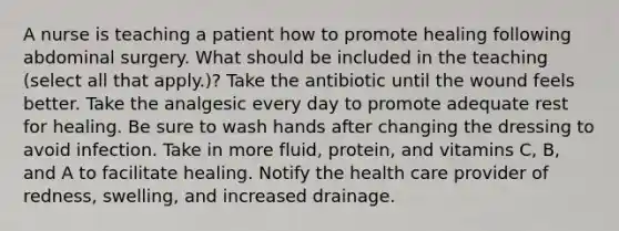 A nurse is teaching a patient how to promote healing following abdominal surgery. What should be included in the teaching (select all that apply.)? Take the antibiotic until the wound feels better. Take the analgesic every day to promote adequate rest for healing. Be sure to wash hands after changing the dressing to avoid infection. Take in more fluid, protein, and vitamins C, B, and A to facilitate healing. Notify the health care provider of redness, swelling, and increased drainage.