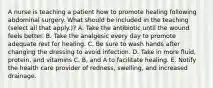 A nurse is teaching a patient how to promote healing following abdominal surgery. What should be included in the teaching (select all that apply.)? A. Take the antibiotic until the wound feels better. B. Take the analgesic every day to promote adequate rest for healing. C. Be sure to wash hands after changing the dressing to avoid infection. D. Take in more fluid, protein, and vitamins C, B, and A to facilitate healing. E. Notify the health care provider of redness, swelling, and increased drainage.