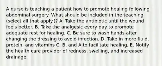 A nurse is teaching a patient how to promote healing following abdominal surgery. What should be included in the teaching (select all that apply.)? A. Take the antibiotic until the wound feels better. B. Take the analgesic every day to promote adequate rest for healing. C. Be sure to wash hands after changing the dressing to avoid infection. D. Take in more fluid, protein, and vitamins C, B, and A to facilitate healing. E. Notify the health care provider of redness, swelling, and increased drainage.