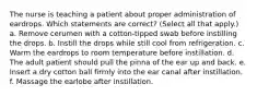 The nurse is teaching a patient about proper administration of eardrops. Which statements are correct? (Select all that apply.) a. Remove cerumen with a cotton-tipped swab before instilling the drops. b. Instill the drops while still cool from refrigeration. c. Warm the eardrops to room temperature before instillation. d. The adult patient should pull the pinna of the ear up and back. e. Insert a dry cotton ball firmly into the ear canal after instillation. f. Massage the earlobe after instillation.