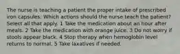 The nurse is teaching a patient the proper intake of prescribed iron capsules. Which actions should the nurse teach the patient? Select all that apply. 1 Take the medication about an hour after meals. 2 Take the medication with orange juice. 3 Do not worry if stools appear black. 4 Stop therapy when hemoglobin level returns to normal. 5 Take laxatives if needed.