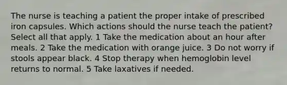 The nurse is teaching a patient the proper intake of prescribed iron capsules. Which actions should the nurse teach the patient? Select all that apply. 1 Take the medication about an hour after meals. 2 Take the medication with orange juice. 3 Do not worry if stools appear black. 4 Stop therapy when hemoglobin level returns to normal. 5 Take laxatives if needed.