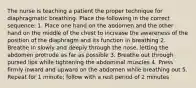 The nurse is teaching a patient the proper technique for diaphragmatic breathing. Place the following in the correct sequence: 1. Place one hand on the abdomen and the other hand on the middle of the chest to increase the awareness of the position of the diaphragm and its function in breathing 2. Breathe in slowly and deeply through the nose, letting the abdomen protrude as far as possible 3. Breathe out through pursed lips while tightening the abdominal muscles 4. Press firmly inward and upward on the abdomen while breathing out 5. Repeat for 1 minute; follow with a rest period of 2 minutes