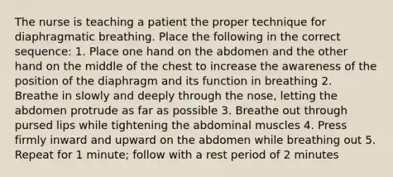 The nurse is teaching a patient the proper technique for diaphragmatic breathing. Place the following in the correct sequence: 1. Place one hand on the abdomen and the other hand on the middle of the chest to increase the awareness of the position of the diaphragm and its function in breathing 2. Breathe in slowly and deeply through the nose, letting the abdomen protrude as far as possible 3. Breathe out through pursed lips while tightening the abdominal muscles 4. Press firmly inward and upward on the abdomen while breathing out 5. Repeat for 1 minute; follow with a rest period of 2 minutes