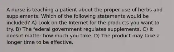 A nurse is teaching a patient about the proper use of herbs and supplements. Which of the following statements would be included? A) Look on the Internet for the products you want to try. B) The federal government regulates supplements. C) It doesnt matter how much you take. D) The product may take a longer time to be effective.