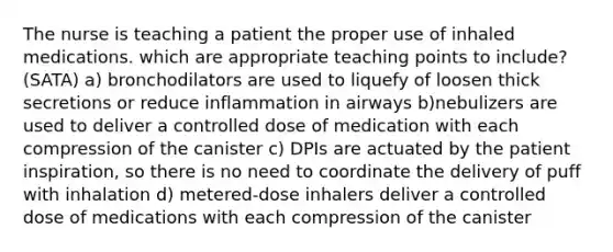 The nurse is teaching a patient the proper use of inhaled medications. which are appropriate teaching points to include? (SATA) a) bronchodilators are used to liquefy of loosen thick secretions or reduce inflammation in airways b)nebulizers are used to deliver a controlled dose of medication with each compression of the canister c) DPIs are actuated by the patient inspiration, so there is no need to coordinate the delivery of puff with inhalation d) metered-dose inhalers deliver a controlled dose of medications with each compression of the canister