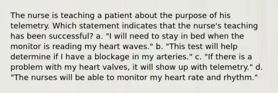 The nurse is teaching a patient about the purpose of his telemetry. Which statement indicates that the nurse's teaching has been successful? a. "I will need to stay in bed when the monitor is reading my heart waves." b. "This test will help determine if I have a blockage in my arteries." c. "If there is a problem with my heart valves, it will show up with telemetry." d. "The nurses will be able to monitor my heart rate and rhythm."