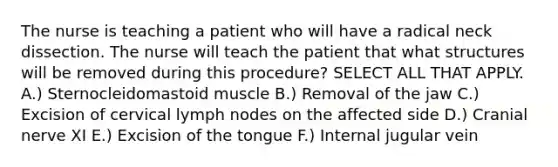 The nurse is teaching a patient who will have a radical neck dissection. The nurse will teach the patient that what structures will be removed during this procedure? SELECT ALL THAT APPLY. A.) Sternocleidomastoid muscle B.) Removal of the jaw C.) Excision of cervical lymph nodes on the affected side D.) Cranial nerve XI E.) Excision of the tongue F.) Internal jugular vein