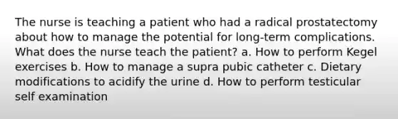 The nurse is teaching a patient who had a radical prostatectomy about how to manage the potential for long-term complications. What does the nurse teach the patient? a. How to perform Kegel exercises b. How to manage a supra pubic catheter c. Dietary modifications to acidify the urine d. How to perform testicular self examination