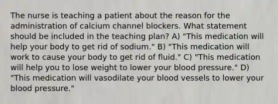 The nurse is teaching a patient about the reason for the administration of calcium channel blockers. What statement should be included in the teaching plan? A) "This medication will help your body to get rid of sodium." B) "This medication will work to cause your body to get rid of fluid." C) "This medication will help you to lose weight to lower your <a href='https://www.questionai.com/knowledge/kD0HacyPBr-blood-pressure' class='anchor-knowledge'>blood pressure</a>." D) "This medication will vasodilate your <a href='https://www.questionai.com/knowledge/kZJ3mNKN7P-blood-vessels' class='anchor-knowledge'>blood vessels</a> to lower your blood pressure."