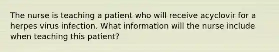 The nurse is teaching a patient who will receive acyclovir for a herpes virus infection. What information will the nurse include when teaching this patient?