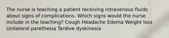 The nurse is teaching a patient receiving intravenous fluids about signs of complications. Which signs would the nurse include in the teaching? Cough Headache Edema Weight loss Unilateral parethesia Tardive dyskinesia