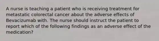 A nurse is teaching a patient who is receiving treatment for metastatic colorectal cancer about the adverse effects of Bevacizumab with. The nurse should instruct the patient to report which of the following findings as an adverse effect of the medication?