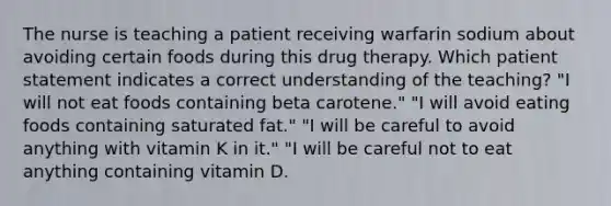 The nurse is teaching a patient receiving warfarin sodium about avoiding certain foods during this drug therapy. Which patient statement indicates a correct understanding of the teaching? "I will not eat foods containing beta carotene." "I will avoid eating foods containing saturated fat." "I will be careful to avoid anything with vitamin K in it." "I will be careful not to eat anything containing vitamin D.