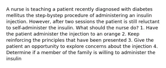 A nurse is teaching a patient recently diagnosed with diabetes mellitus the step-bystep procedure of administering an insulin injection. However, after two sessions the patient is still reluctant to self-administer the insulin. What should the nurse do? 1. Have the patient administer the injection to an orange 2. Keep reinforcing the principles that have been presented 3. Give the patient an opportunity to explore concerns about the injection 4. Determine if a member of the family is willing to administer the insulin