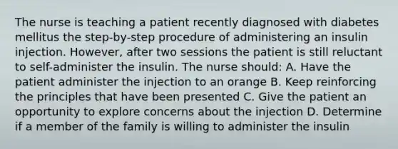 The nurse is teaching a patient recently diagnosed with diabetes mellitus the step-by-step procedure of administering an insulin injection. However, after two sessions the patient is still reluctant to self-administer the insulin. The nurse should: A. Have the patient administer the injection to an orange B. Keep reinforcing the principles that have been presented C. Give the patient an opportunity to explore concerns about the injection D. Determine if a member of the family is willing to administer the insulin