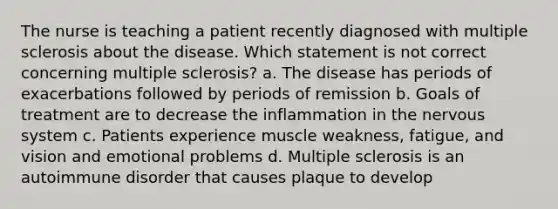 The nurse is teaching a patient recently diagnosed with multiple sclerosis about the disease. Which statement is not correct concerning multiple sclerosis? a. The disease has periods of exacerbations followed by periods of remission b. Goals of treatment are to decrease the inflammation in the nervous system c. Patients experience muscle weakness, fatigue, and vision and emotional problems d. Multiple sclerosis is an autoimmune disorder that causes plaque to develop