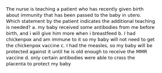 The nurse is teaching a patient who has recently given birth about immunity that has been passed to the baby in utero. Which statement by the patient indicates the additional teaching is needed? a. my baby received some antibodies from me before birth, and i will give him more when i breastfeed b. I had chickenpox and am immune to it so my baby will not need to get the chickenpox vaccine c. I had the measles, so my baby will be protected against it until he is old enough to receive the MMR vaccine d. only certain antibodies were able to cross the placenta to protect my baby