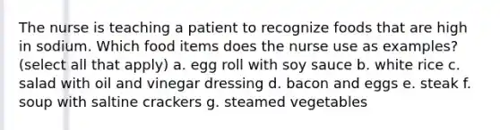 The nurse is teaching a patient to recognize foods that are high in sodium. Which food items does the nurse use as examples? (select all that apply) a. egg roll with soy sauce b. white rice c. salad with oil and vinegar dressing d. bacon and eggs e. steak f. soup with saltine crackers g. steamed vegetables