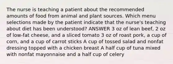 The nurse is teaching a patient about the recommended amounts of food from animal and plant sources. Which menu selections made by the patient indicate that the nurse's teaching about diet has been understood? ANSWER 3 oz of lean beef, 2 oz of low-fat cheese, and a sliced tomato 3 oz of roast pork, a cup of corn, and a cup of carrot sticks A cup of tossed salad and nonfat dressing topped with a chicken breast A half cup of tuna mixed with nonfat mayonnaise and a half cup of celery