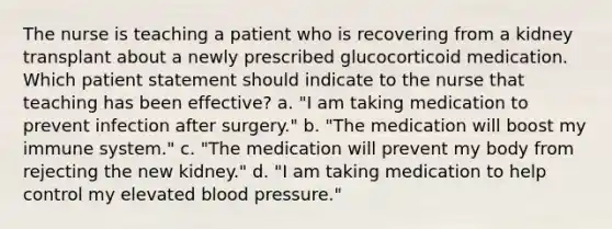 The nurse is teaching a patient who is recovering from a kidney transplant about a newly prescribed glucocorticoid medication. Which patient statement should indicate to the nurse that teaching has been effective? a. "I am taking medication to prevent infection after surgery." b. "The medication will boost my immune system." c. "The medication will prevent my body from rejecting the new kidney." d. "I am taking medication to help control my elevated blood pressure."