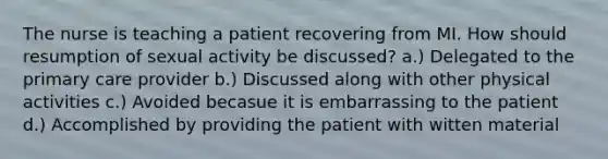 The nurse is teaching a patient recovering from MI. How should resumption of sexual activity be discussed? a.) Delegated to the primary care provider b.) Discussed along with other physical activities c.) Avoided becasue it is embarrassing to the patient d.) Accomplished by providing the patient with witten material