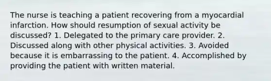 The nurse is teaching a patient recovering from a myocardial infarction. How should resumption of sexual activity be discussed? 1. Delegated to the primary care provider. 2. Discussed along with other physical activities. 3. Avoided because it is embarrassing to the patient. 4. Accomplished by providing the patient with written material.