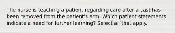 The nurse is teaching a patient regarding care after a cast has been removed from the patient's arm. Which patient statements indicate a need for further learning? Select all that apply.