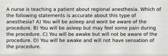 A nurse is teaching a patient about regional anesthesia. Which of the following statements is accurate about this type of anesthesia? A) You will be asleep and wont be aware of the procedure. B) You will be asleep but may feel some pain during the procedure. C) You will be awake but will not be aware of the procedure. D) You will be awake and will not have sensation of the procedure.