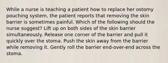 While a nurse is teaching a patient how to replace her ostomy pouching system, the patient reports that removing the skin barrier is sometimes painful. Which of the following should the nurse suggest? Lift up on both sides of the skin barrier simultaneously. Release one corner of the barrier and pull it quickly over the stoma. Push the skin away from the barrier while removing it. Gently roll the barrier end-over-end across the stoma.