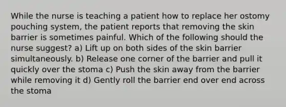 While the nurse is teaching a patient how to replace her ostomy pouching system, the patient reports that removing the skin barrier is sometimes painful. Which of the following should the nurse suggest? a) Lift up on both sides of the skin barrier simultaneously. b) Release one corner of the barrier and pull it quickly over the stoma c) Push the skin away from the barrier while removing it d) Gently roll the barrier end over end across the stoma