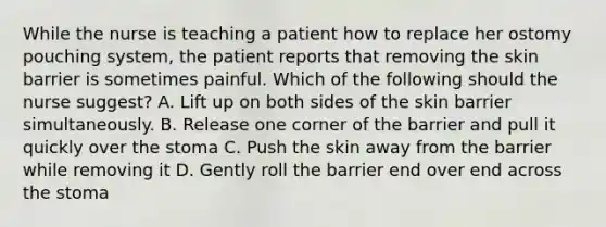 While the nurse is teaching a patient how to replace her ostomy pouching system, the patient reports that removing the skin barrier is sometimes painful. Which of the following should the nurse suggest? A. Lift up on both sides of the skin barrier simultaneously. B. Release one corner of the barrier and pull it quickly over the stoma C. Push the skin away from the barrier while removing it D. Gently roll the barrier end over end across the stoma