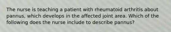 The nurse is teaching a patient with rheumatoid arthritis about pannus, which develops in the affected joint area. Which of the following does the nurse include to describe pannus?